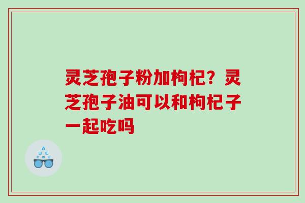 灵芝孢子粉加枸杞？灵芝孢子油可以和枸杞子一起吃吗