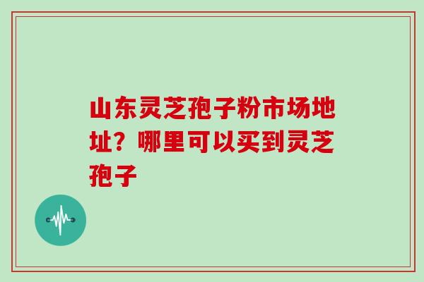 山东灵芝孢子粉市场地址?哪里可以买到灵芝孢子 山东灵芝孢子粉市场地址?哪里可以买到灵芝孢子
