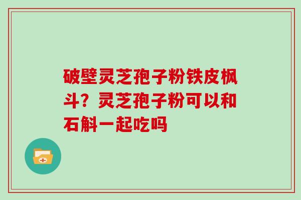 破壁灵芝孢子粉铁皮枫斗?灵芝孢子粉可以和石斛一起吃吗 破壁灵芝孢子粉铁皮枫斗?灵芝孢子粉可以和石斛一起吃吗