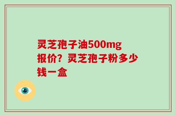 灵芝孢子油500mg报价？灵芝孢子粉多少钱一盒