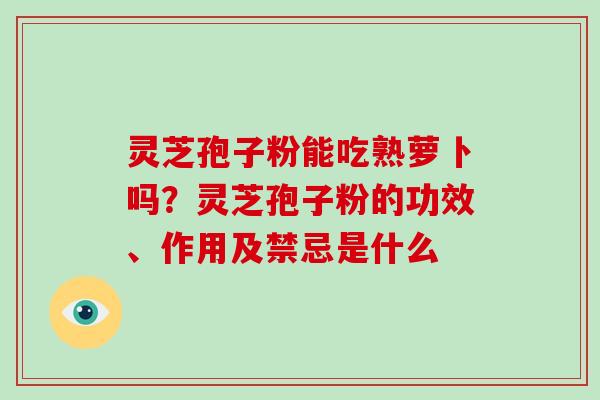 灵芝孢子粉能吃熟萝卜吗?灵芝孢子粉的功效、作用及禁忌是什么 灵芝孢子粉能吃熟萝卜吗?灵芝孢子粉的功效、作用及禁忌是什么