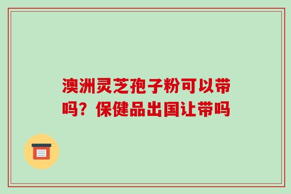 澳洲灵芝孢子粉可以带吗?保健品出国让带吗 澳洲灵芝孢子粉可以带吗?保健品出国让带吗