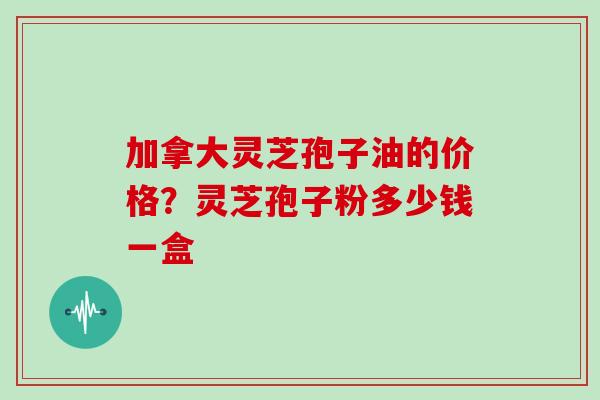 加拿大灵芝孢子油的价格?灵芝孢子粉多少钱一盒 加拿大灵芝孢子油的价格?灵芝孢子粉多少钱一盒