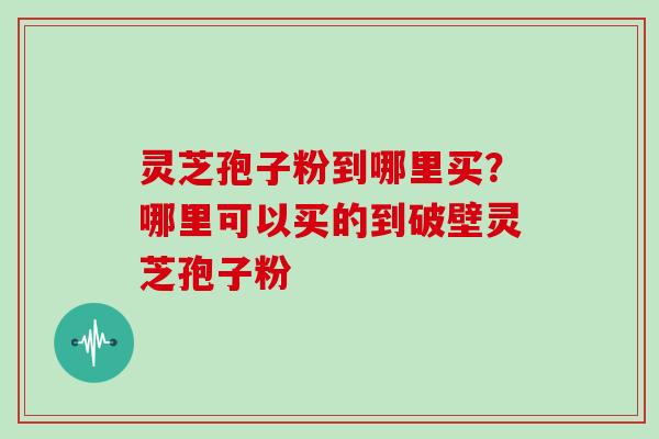 灵芝孢子粉到哪里买?哪里可以买的到破壁灵芝孢子粉 灵芝孢子粉到哪里买?哪里可以买的到破壁灵芝孢子粉