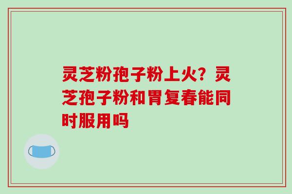 灵芝粉孢子粉上火?灵芝孢子粉和胃复春能同时服用吗 灵芝粉孢子粉上火?灵芝孢子粉和胃复春能同时服用吗