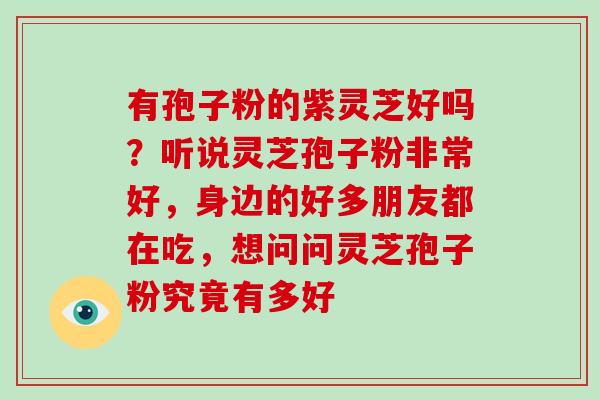 有孢子粉的紫灵芝好吗?听说灵芝孢子粉非常好,身边的好多朋友都在吃,想问问灵芝孢子粉究竟有多好 有孢子粉的紫灵芝好吗?听说灵芝孢子粉非常好,身边的好多朋友都在吃,想问问灵芝孢子粉究竟有多好