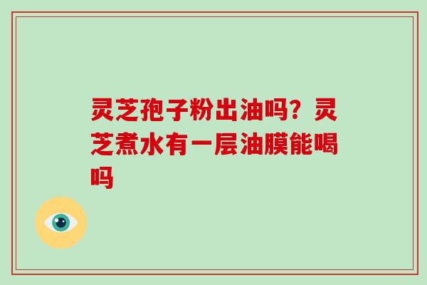 灵芝孢子粉出油吗?灵芝煮水有一层油膜能喝吗 灵芝孢子粉出油吗?灵芝煮水有一层油膜能喝吗