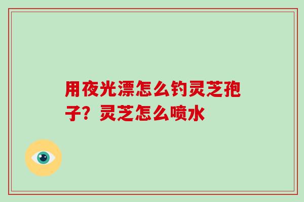 用夜光漂怎么钓灵芝孢子？灵芝怎么喷水
