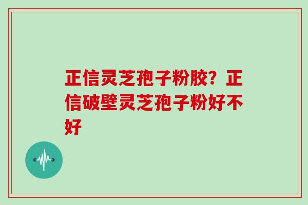 正信灵芝孢子粉胶?正信破壁灵芝孢子粉好不好 正信灵芝孢子粉胶?正信破壁灵芝孢子粉好不好