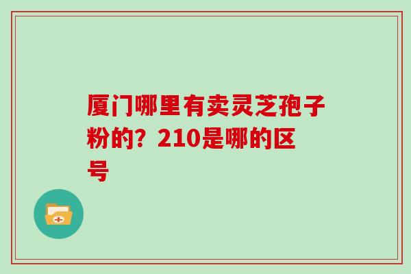 厦门哪里有卖灵芝孢子粉的?210是哪的区号 厦门哪里有卖灵芝孢子粉的?210是哪的区号