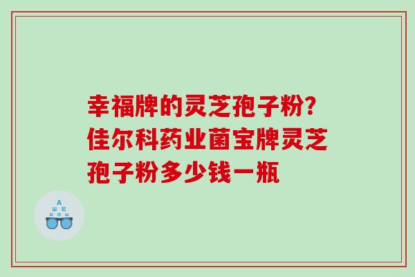 幸福牌的灵芝孢子粉?佳尔科药业菌宝牌灵芝孢子粉多少钱一瓶 幸福牌的灵芝孢子粉?佳尔科药业菌宝牌灵芝孢子粉多少钱一瓶