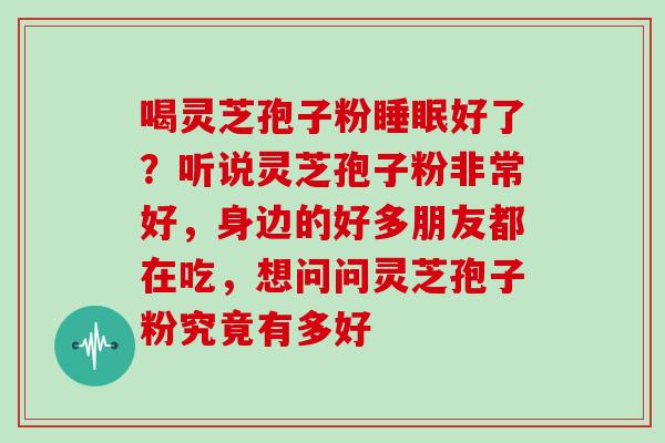 喝灵芝孢子粉好了?听说灵芝孢子粉非常好,身边的好多朋友都在吃,想问问灵芝孢子粉究竟有多好 喝灵芝孢子粉好了?听说灵芝孢子粉非常好,身边的好多朋友都在吃,想问问灵芝孢子粉究竟有多好