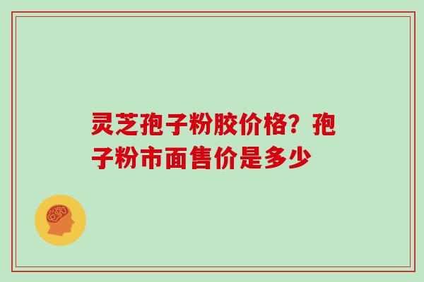 灵芝孢子粉胶价格？孢子粉市面售价是多少