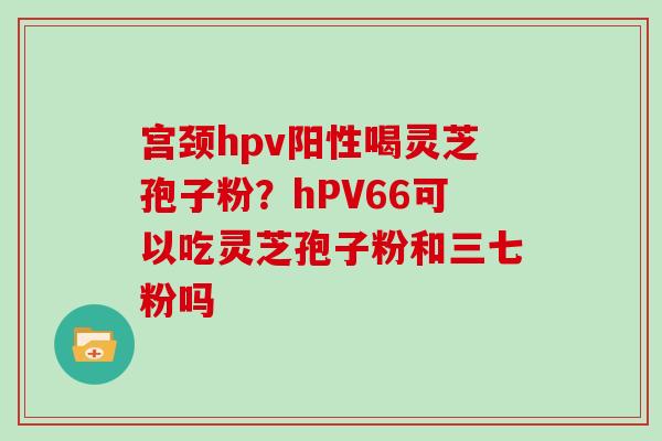宫颈hpv阳性喝灵芝孢子粉？hPV66可以吃灵芝孢子粉和三七粉吗