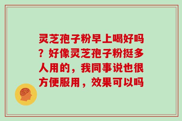 灵芝孢子粉早上喝好吗?好像灵芝孢子粉挺多人用的,我同事说也很方便服用,效果可以吗 灵芝孢子粉早上喝好吗?好像灵芝孢子粉挺多人用的,我同事说也很方便服用,效果可以吗