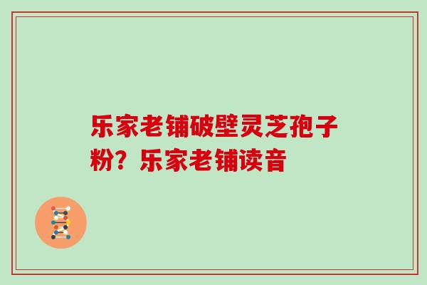 乐家老铺破壁灵芝孢子粉?乐家老铺读音 乐家老铺破壁灵芝孢子粉?乐家老铺读音