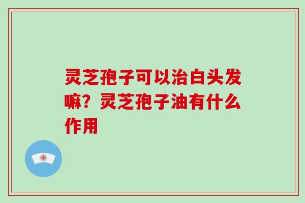 灵芝孢子可以白头发嘛?灵芝孢子油有什么作用 灵芝孢子可以白头发嘛?灵芝孢子油有什么作用