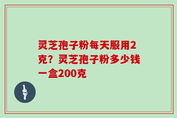 灵芝孢子粉每天服用2克?灵芝孢子粉多少钱一盒200克 灵芝孢子粉每天服用2克?灵芝孢子粉多少钱一盒200克