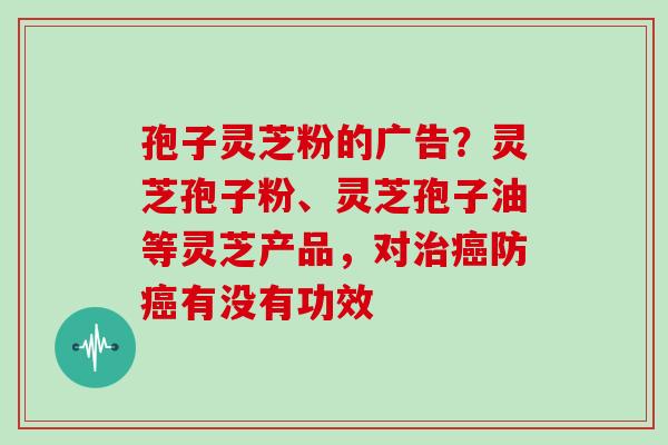孢子灵芝粉的广告?灵芝孢子粉、灵芝孢子油等灵芝产品,对防有没有功效 孢子灵芝粉的广告?灵芝孢子粉、灵芝孢子油等灵芝产品,对防有没有功效