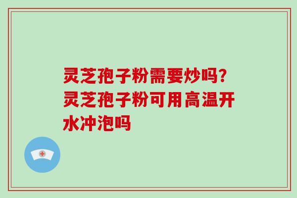 灵芝孢子粉需要炒吗?灵芝孢子粉可用高温开水冲泡吗 灵芝孢子粉需要炒吗?灵芝孢子粉可用高温开水冲泡吗