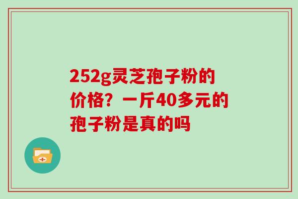 252g灵芝孢子粉的价格?一斤40多元的孢子粉是真的吗 252g灵芝孢子粉的价格?一斤40多元的孢子粉是真的吗