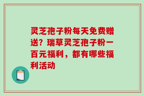 灵芝孢子粉每天免费赠送?瑞草灵芝孢子粉一百元福利,都有哪些福利活动 灵芝孢子粉每天免费赠送?瑞草灵芝孢子粉一百元福利,都有哪些福利活动