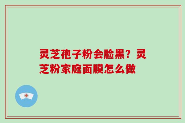 灵芝孢子粉会脸黑?灵芝粉家庭面膜怎么做 灵芝孢子粉会脸黑?灵芝粉家庭面膜怎么做