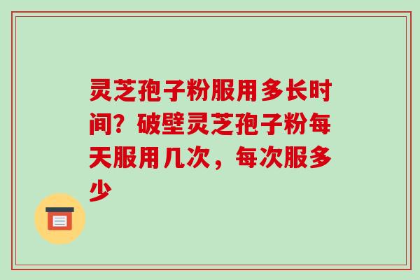 灵芝孢子粉服用多长时间?破壁灵芝孢子粉每天服用几次,每次服多少 灵芝孢子粉服用多长时间?破壁灵芝孢子粉每天服用几次,每次服多少
