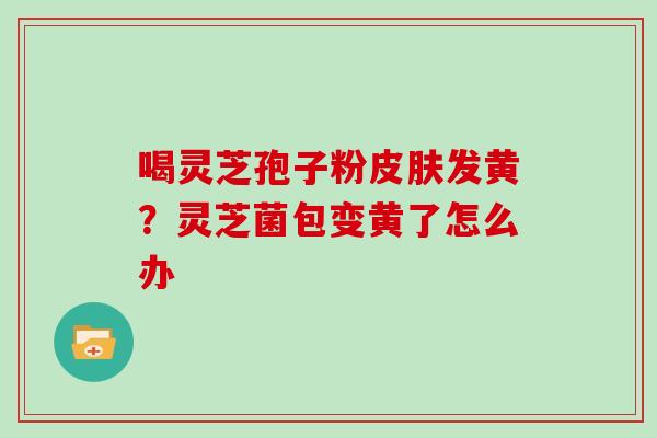 喝灵芝孢子粉发黄?灵芝菌包变黄了怎么办 喝灵芝孢子粉发黄?灵芝菌包变黄了怎么办