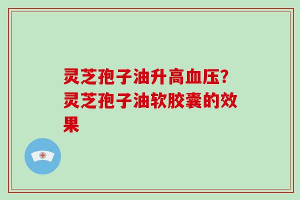 灵芝孢子油升高?灵芝孢子油软胶囊的效果 灵芝孢子油升高?灵芝孢子油软胶囊的效果