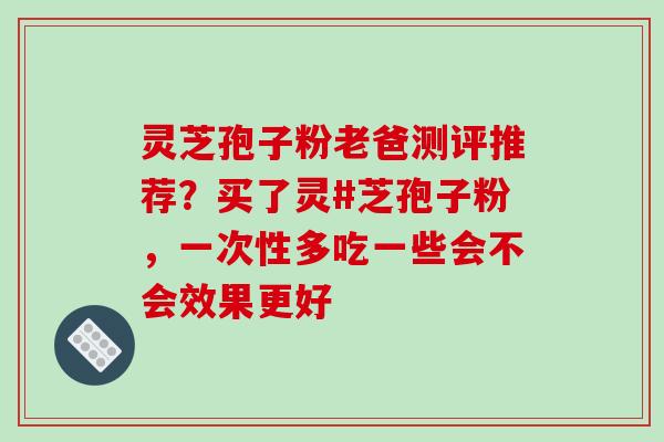 灵芝孢子粉老爸测评推荐?买了灵#芝孢子粉,一次性多吃一些会不会效果更好 灵芝孢子粉老爸测评推荐?买了灵#芝孢子粉,一次性多吃一些会不会效果更好