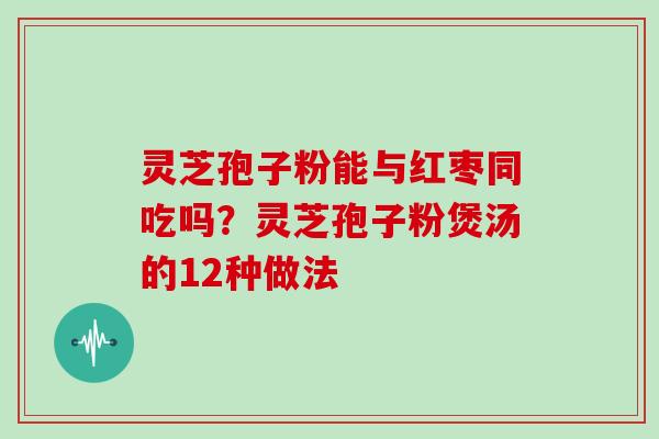 灵芝孢子粉能与红枣同吃吗？灵芝孢子粉煲汤的12种做法