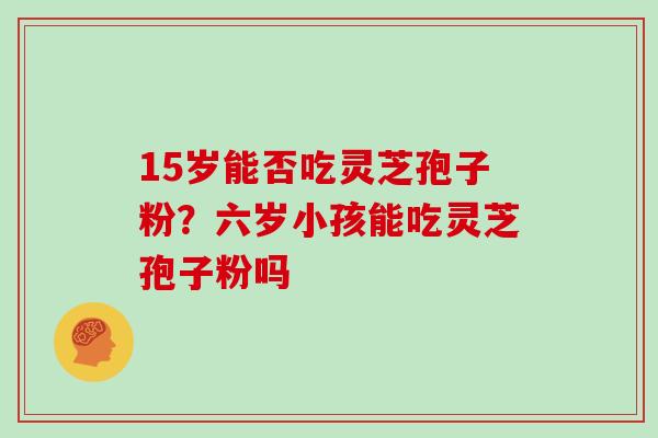 15岁能否吃灵芝孢子粉？六岁小孩能吃灵芝孢子粉吗