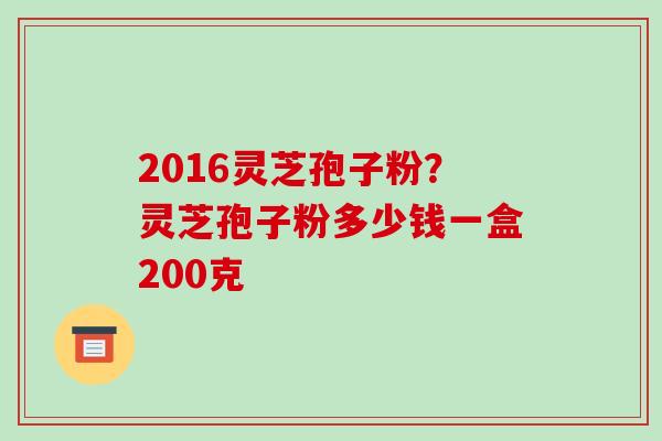2016灵芝孢子粉?灵芝孢子粉多少钱一盒200克 2016灵芝孢子粉?灵芝孢子粉多少钱一盒200克
