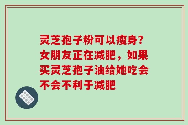 灵芝孢子粉可以瘦身?女朋友正在,如果买灵芝孢子油给她吃会不会不利于 灵芝孢子粉可以瘦身?女朋友正在,如果买灵芝孢子油给她吃会不会不利于