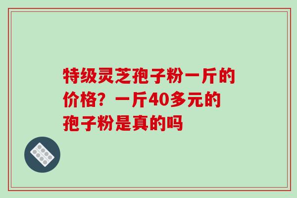 特级灵芝孢子粉一斤的价格？一斤40多元的孢子粉是真的吗