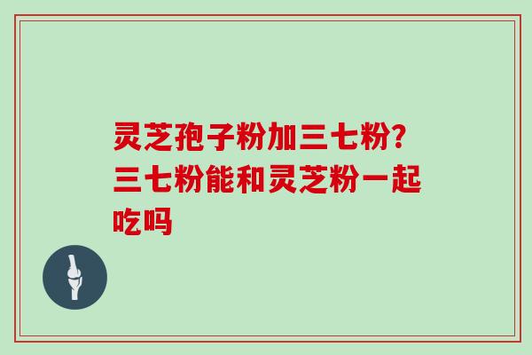灵芝孢子粉加三七粉？三七粉能和灵芝粉一起吃吗