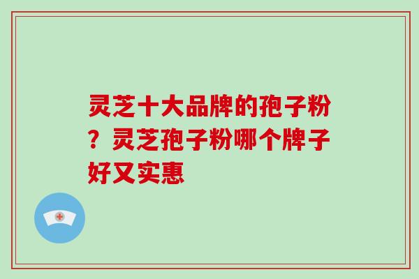 灵芝十大品牌的孢子粉?灵芝孢子粉哪个牌子好又实惠 灵芝十大品牌的孢子粉?灵芝孢子粉哪个牌子好又实惠