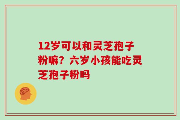 12岁可以和灵芝孢子粉嘛？六岁小孩能吃灵芝孢子粉吗