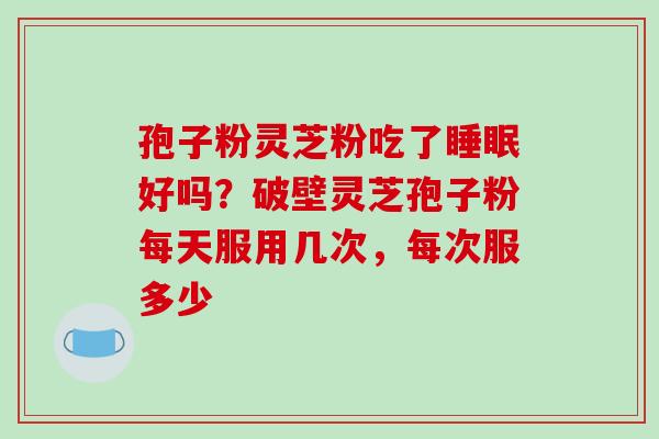孢子粉灵芝粉吃了好吗？破壁灵芝孢子粉每天服用几次，每次服多少
