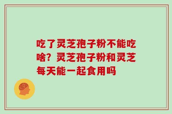吃了灵芝孢子粉不能吃啥?灵芝孢子粉和灵芝每天能一起食用吗 吃了灵芝孢子粉不能吃啥?灵芝孢子粉和灵芝每天能一起食用吗