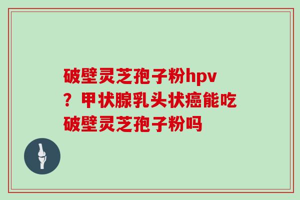 破壁灵芝孢子粉hpv?乳头状能吃破壁灵芝孢子粉吗 破壁灵芝孢子粉hpv?乳头状能吃破壁灵芝孢子粉吗