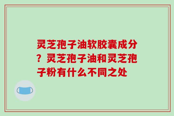 灵芝孢子油软胶囊成分?灵芝孢子油和灵芝孢子粉有什么不同之处 灵芝孢子油软胶囊成分?灵芝孢子油和灵芝孢子粉有什么不同之处