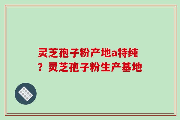 灵芝孢子粉产地a特纯?灵芝孢子粉生产基地 灵芝孢子粉产地a特纯?灵芝孢子粉生产基地
