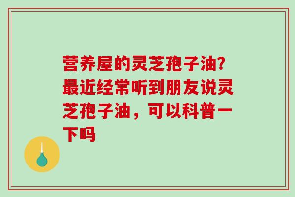 营养屋的灵芝孢子油?近经常听到朋友说灵芝孢子油,可以科普一下吗 营养屋的灵芝孢子油?近经常听到朋友说灵芝孢子油,可以科普一下吗