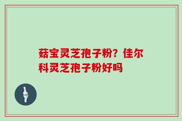 菇宝灵芝孢子粉?佳尔科灵芝孢子粉好吗 菇宝灵芝孢子粉?佳尔科灵芝孢子粉好吗
