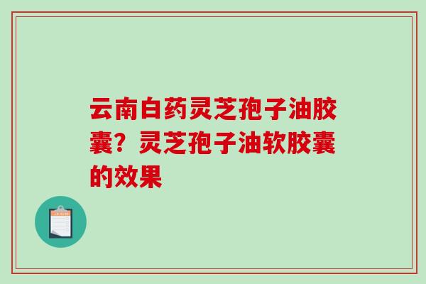 云南白药灵芝孢子油胶囊?灵芝孢子油软胶囊的效果 云南白药灵芝孢子油胶囊?灵芝孢子油软胶囊的效果