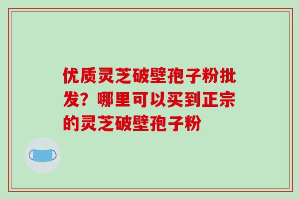 优质灵芝破壁孢子粉批发?哪里可以买到正宗的灵芝破壁孢子粉 优质灵芝破壁孢子粉批发?哪里可以买到正宗的灵芝破壁孢子粉