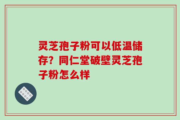 灵芝孢子粉可以低温储存？同仁堂破壁灵芝孢子粉怎么样