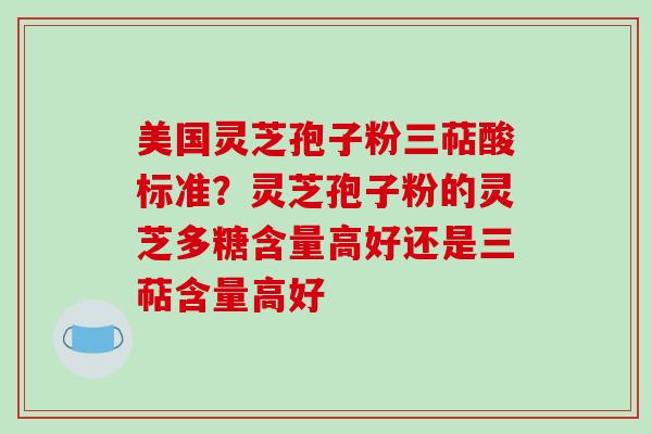 美国灵芝孢子粉三萜酸标准?灵芝孢子粉的灵芝多糖含量高好还是三萜含量高好 美国灵芝孢子粉三萜酸标准?灵芝孢子粉的灵芝多糖含量高好还是三萜含量高好